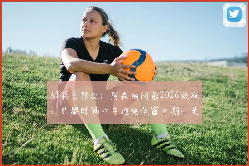 AI再出预测:阿森纳问鼎2026欧冠,巴黎时隔六年迎绝佳窗口期,是算法靠谱还是毒奶?