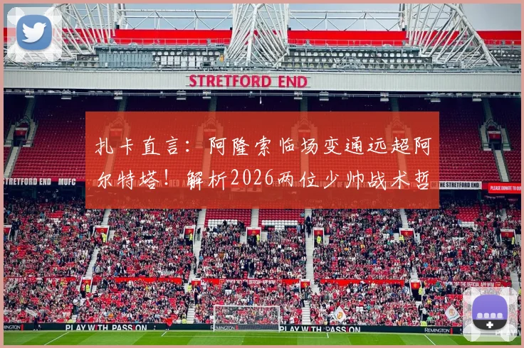 扎卡直言：阿隆索临场变通远超阿尔特塔！解析2026两位少帅战术哲学根本差异，附现代足球执教风格选择指南