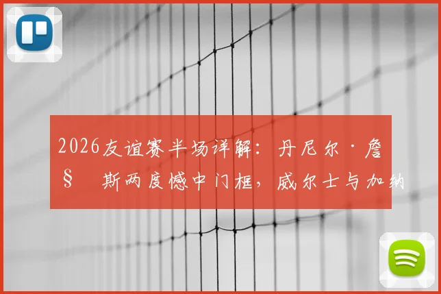 2026友谊赛半场详解：丹尼尔·詹姆斯两度憾中门框，威尔士与加纳互交白卷，比赛数据与球员状态深度分析
