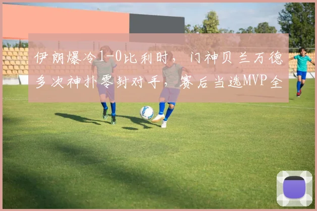伊朗爆冷1-0比利时，门神贝兰万德多次神扑零封对手，赛后当选MVP全场最佳球员