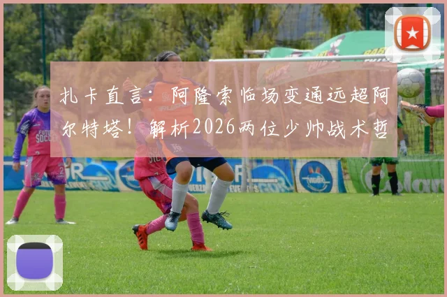 扎卡直言：阿隆索临场变通远超阿尔特塔！解析2026两位少帅战术哲学根本差异，附现代足球执教风格选择指南