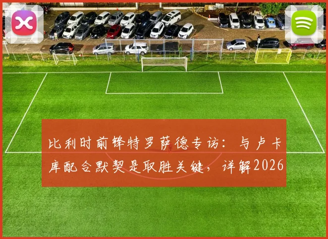 比利时前锋特罗萨德专访：与卢卡库配合默契是取胜关键，详解2026年对阵伊朗的快速领先战术