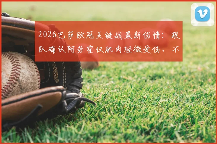 2026巴萨欧冠关键战最新伤情：跟队确认阿劳霍仅肌肉轻微受伤，不影响出场