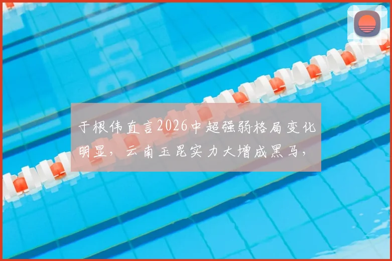 于根伟直言2026中超强弱格局变化明显，云南玉昆实力大增成黑马，球迷需留意新赛季变数