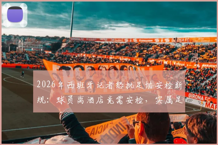 2026年西班牙记者怒批足协安检新规：球员离酒店竟需安检，实属足坛首例怪象