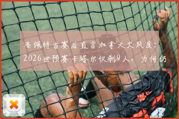 洛佩特吉赛后直言加拿大欠风度：2026世预赛卡塔尔仅剩9人，为何仍不放慢比赛节奏引发足球伦理大讨论