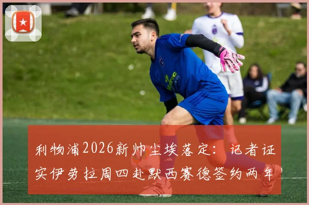 利物浦2026新帅尘埃落定：记者证实伊劳拉周四赴默西赛德签约两年，接替克洛普执教前景解析
