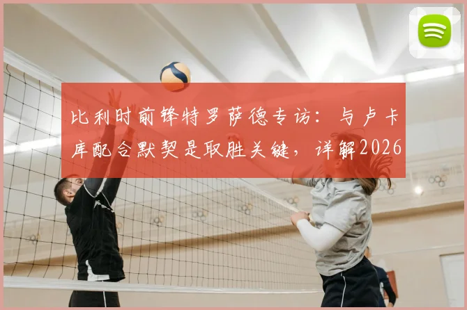 比利时前锋特罗萨德专访：与卢卡库配合默契是取胜关键，详解2026年对阵伊朗的快速领先战术