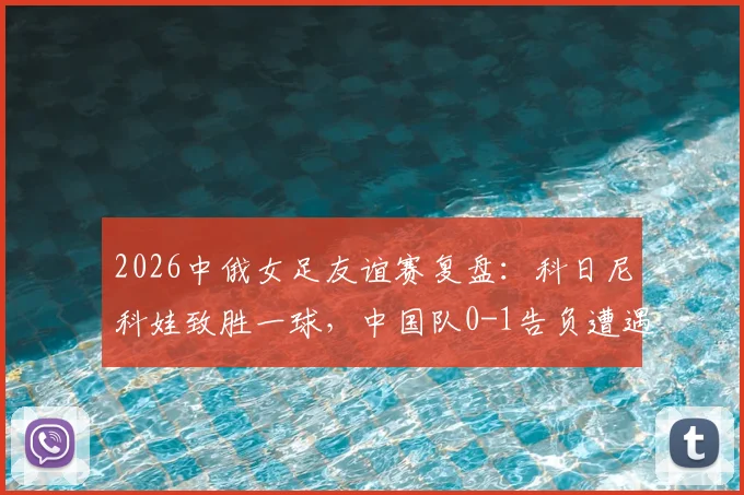 2026中俄女足友谊赛复盘：科日尼科娃致胜一球，中国队0-1告负遭遇热身赛连败，比赛录像与深度分析