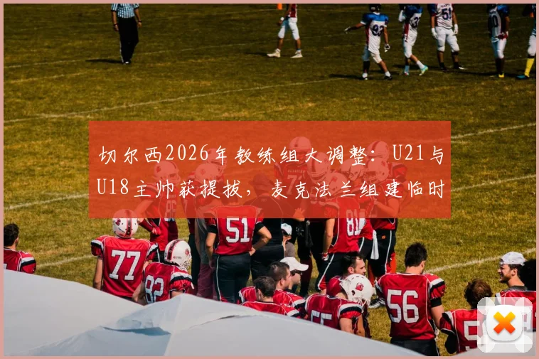 切尔西2026年教练组大调整:U21与U18主帅获提拔,麦克法兰组建临时团队最新动态