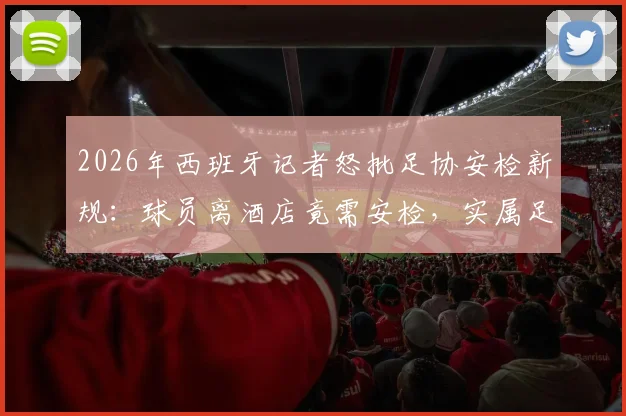 2026年西班牙记者怒批足协安检新规:球员离酒店竟需安检,实属足坛首例怪象