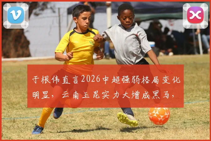 于根伟直言2026中超强弱格局变化明显，云南玉昆实力大增成黑马，球迷需留意新赛季变数