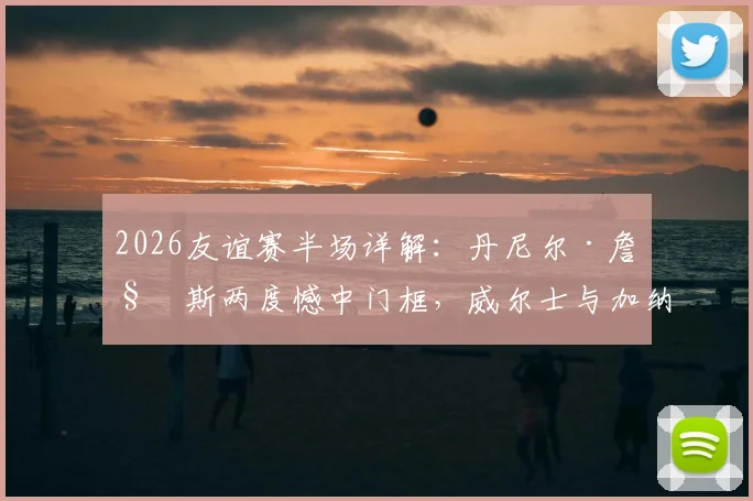2026友谊赛半场详解：丹尼尔·詹姆斯两度憾中门框，威尔士与加纳互交白卷，比赛数据与球员状态深度分析