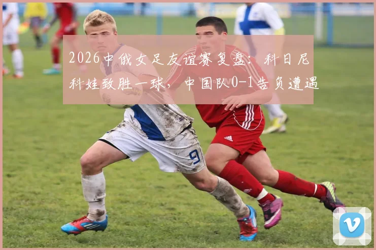 2026中俄女足友谊赛复盘：科日尼科娃致胜一球，中国队0-1告负遭遇热身赛连败，比赛录像与深度分析