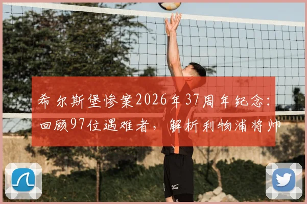 希尔斯堡惨案2026年37周年纪念:回顾97位遇难者,解析利物浦将帅悼念与足球安保深远影响