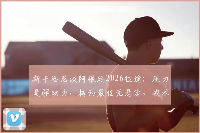 斯卡洛尼谈阿根廷2026征途:压力是驱动力,梅西最佳无悬念,战术与决心如何炼成?
