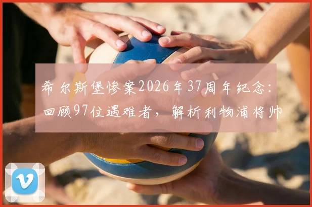 希尔斯堡惨案2026年37周年纪念：回顾97位遇难者，解析利物浦将帅悼念与足球安保深远影响